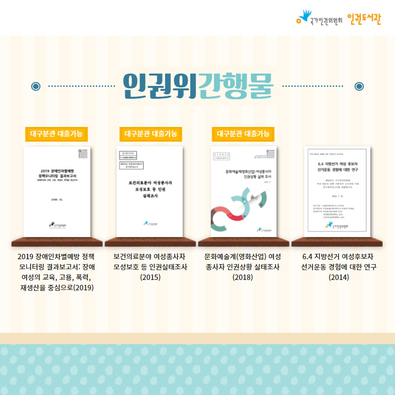 [인권위 간행물] 1. 2019 장애인차별예방 정책모니터링 결과보고서: 장애여성의 교육, 고용, 폭력, 재생산을 중심으로(2019) 2. 보건의료분야 여성종사자 모성보호 등 인권실태조사(2015) 3. 문화예술계(영화산업) 여성종사자 인권상황 실태조사(2018) 4. 6.4 지방선거 여성후보자 선거운동 경험에 대한 연구(2014)