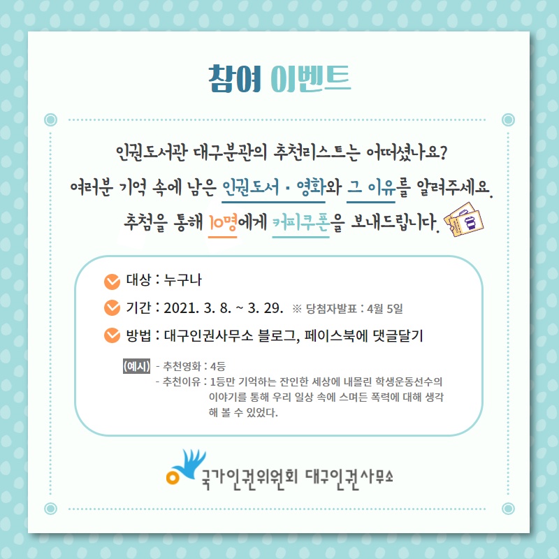 인권도서관 대구분관의 추천리스트는 어떠셨나요? 여러분 기억 속에 남은 인권도서·영화와 그 이유를 알려주세요. 추첨을 통해 10명에게 커피쿠폰을 보내드립니다. 대상 : 누구나 / 기간 : 2021. 3. 8. ~ 3. 29. (당첨자발표 : 4월 5일) / 방법 : 대구인권사무소 블로그 또는 페이스북에 댓글달기