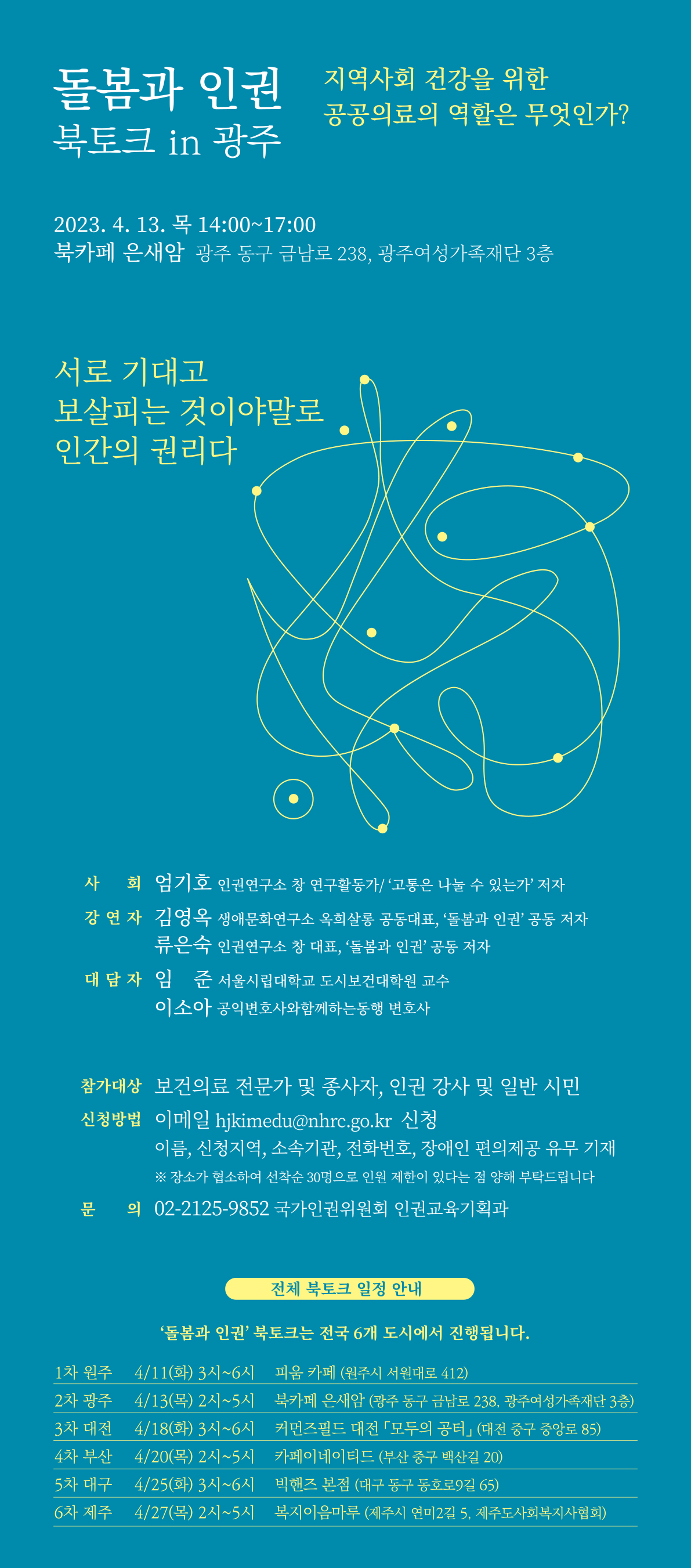 돌봄과 인권 북토크 in 광주 지역사회 건강을 위한 공공의료의 역활은 무엇인가 2023.4.13 목 14:00~17:00 북카페 은새암 광주 동구 금남로 238, 광주여성가족재단 3층 사회 엄기호 인권연구소 창 연구활동가 강연자 김영옥 생애문화연구소 옥희살롱 공동대표, 류은숙 인권연구소 창 대표 대담자 임준 서울시립대학교 도시보건대학원 교수, 이소아 공익변호사와함께하는동행 변호사 참가대상 보건의료 전문가 및 종사자,인권강사 및 일반시민 신청방법 이메일 hjkimedu@nhrc.go.kr 신청 이름,소속기관,전화번호,장애인 편의제공 유무기재 장소가 협소하여 선착순 30명으로 인원제한이 있다는 점 양해 부탁드립니다. 문의 02-2125-9852 국가인권위원회 인권교육기획과전체 북토그 일정안내 '돌봄과 인권 북토크는 전국 6개 도시에서 진행합니다. 1차 원주 4/11(화) 3시~6시 피움 카페(원주시 서원대로 412) 2차 광주 4/13(목)2시~5시 북카페 은새암(광주 동국 금난로 238,광주여성가족재단 3층) 3차 대전 4/18(화)3시~6시 커먼즈필드 대전 모두의 공터(대전 중구 중앙로 85) 4차 부산 4/20(목) 2시~5시 카페이네이티드(부산 중구 백산로 20) 5차 대구 4/25(화) 3시~6시 빅핸즈 본점(대구동구 동호로9길 65) 6차 제주 4/27(목) 2시~5시 복지이음마루(제주시 연미2길 5,제주도사회복지사협회)