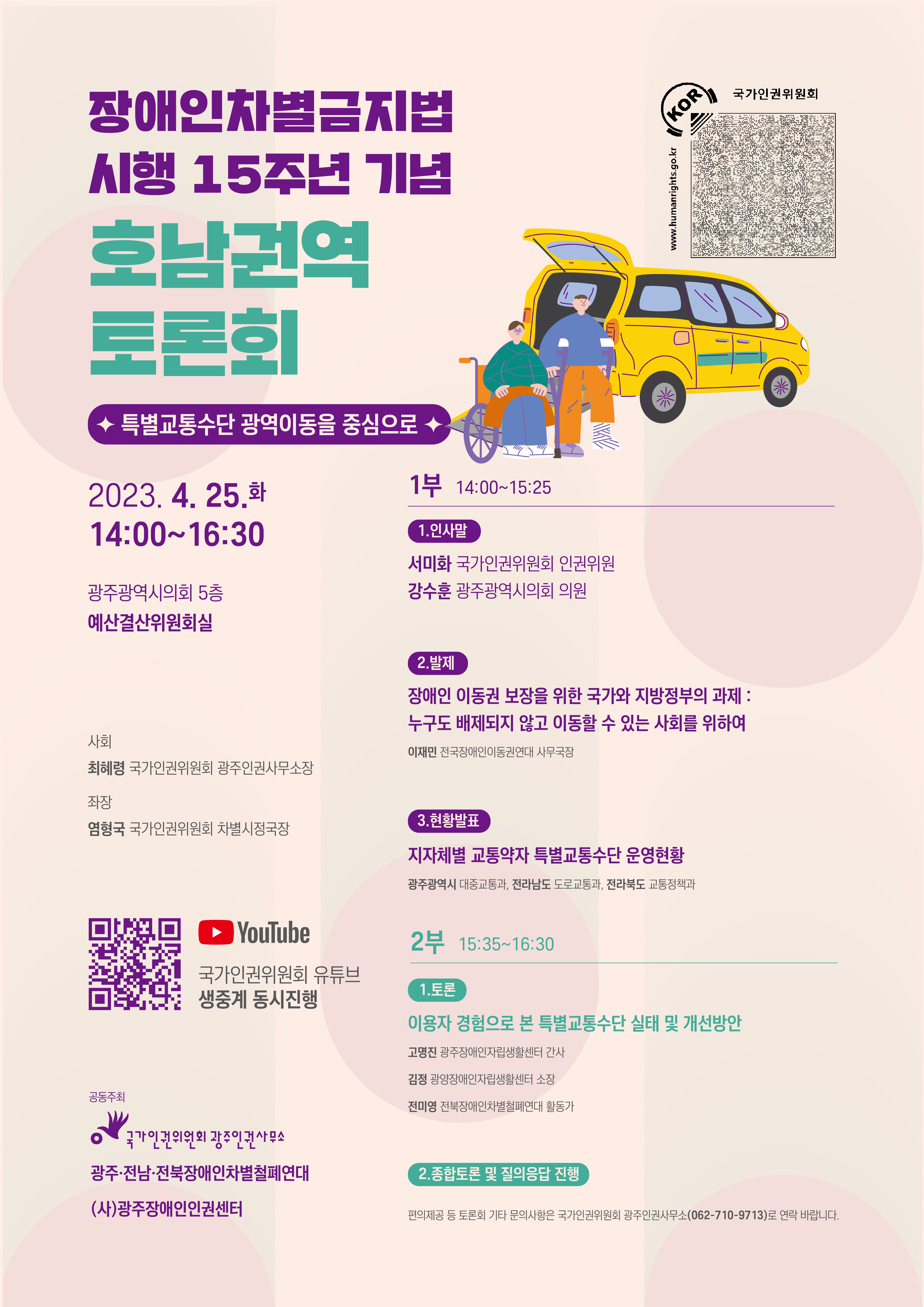 장애인차별금지법 시행 15주년 기념 호남권역 토론회 - 특별교통수단 광역이동을 중심으로    일시 2023년 4월 25일 화요일 오후 2시부터 4시 30분까지  장소 광주광역시의회 5층 예결산위원회실  국가인권위원회 유튜브에서 실시간 중계가 진행됩니다. 온라인으로도 함께하실 수 있습니다.  https://www.youtube.com/@NHRCkr/    공동주최 국가인권위원회 광주인권사무소, 광주, 전남, 전북 장애인 차별철폐연대, 광주장애인인권센터    편의제공 등 기타 문의사항은 국가인권위원회 광주인권사무소, 전화번호 062-710-9713으로 연락 바랍니다.      사회, 최혜령 국가인권위원회 광주인권사무소장  좌장, 염형국 국가인권위원회 차별시정국장    토론회 1부: 오후 2시부터 오후 3시 25분까지  인사말씀, 서미화 국가인권위원회 인권위원              강수훈 광주광역시의회 의원    발제,  장애인 이동권 보장을 위한 국가와 지방정부의 과제 : 누구도 배제되지 않고 이동할 수 있는 사회를 위하여  발제자, 이재민 전국장애인이동권연대 사무국장    현황발표,  지자체별 교통약자 특별교통수단 운영현황  발표자, 광주광역시 대중교통과, 전라남도 도로교통과, 전라북도 교통정책과    오후 3시 25분부터 오후 3시 35분까지 휴식    토론회 2부, 오후 3시 35분부터 4시 30분까지  이용자 경험으로 본 특별교통수단 실태 및 개선방안    고명진 광주장애인자립생활센터 간사    김정 광양장애인자립생활센터 소장    전미영 전북장애인차별철폐연대 활동가    종합토론 및 질의응답