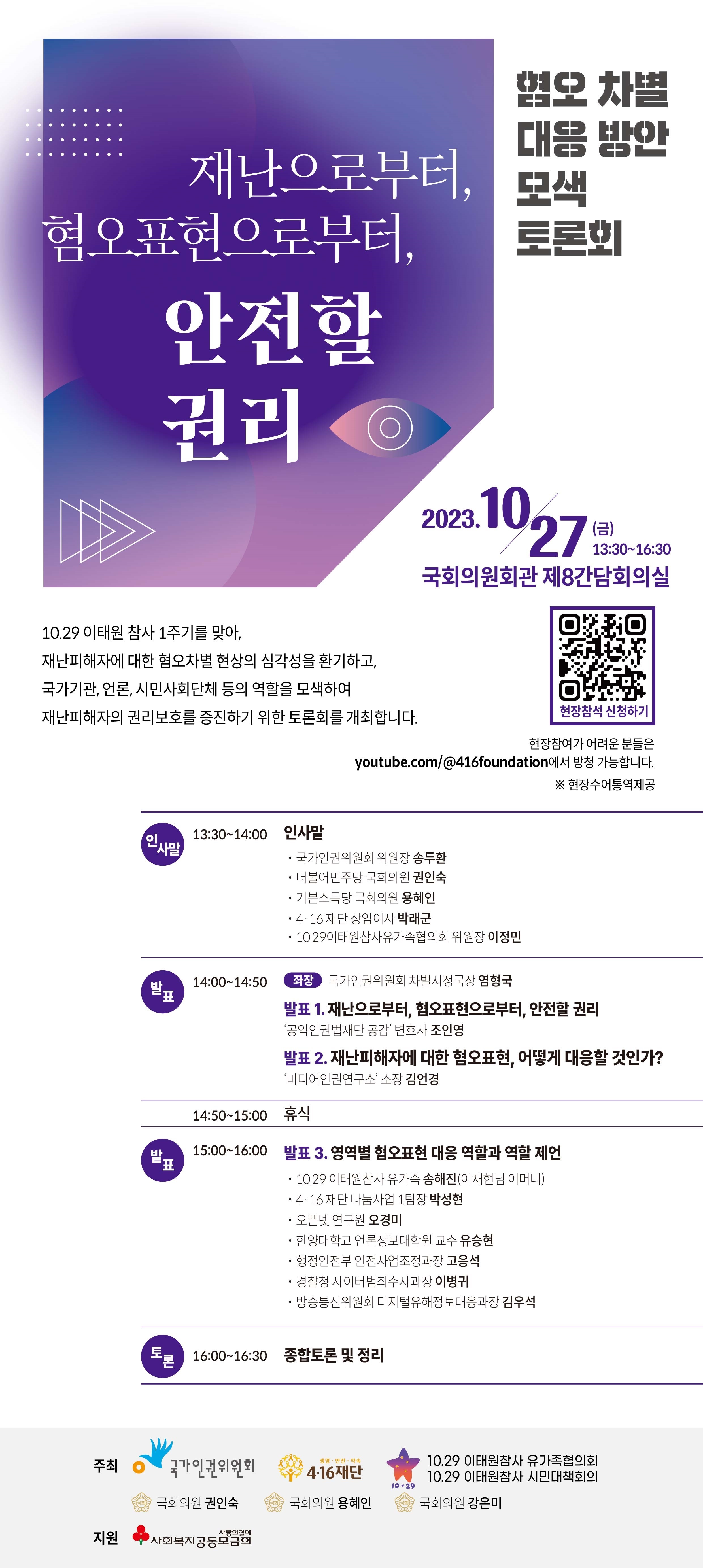 인사말 13:10~14:00 인사말 국가인권위원회 위원장 송두환 더불어민주당 국회의원 권인숙 기본소득당 국회위원 용혜인 4 16 재단 상임위원 박래군 1029이태원참사유가좆협의회 위원장 이정민 발표 14:00~15:50 좌장 국가인권위원회 차별시정국장 염형국 발표1. 재난으로부터,혐오표현으로부터,안전할 권리 발표2 재난피해자에 대한 혐오표현, 어떻게 대응할 것인가? 14:50~15:00 휴식 15:00~16:00 발표3 영역별 혐오표현 대응 역할과 역할 제언 16:00~16:30 종합토론 및 정리 주최 국가인권위원회 416재단 1029 이태원참사 유가족협의회 1029 이태원참사 시민대책회의 국회위원 권인숙 국회위원 용혜인 국회위원 강은미 지원 사회복지공동모금회 