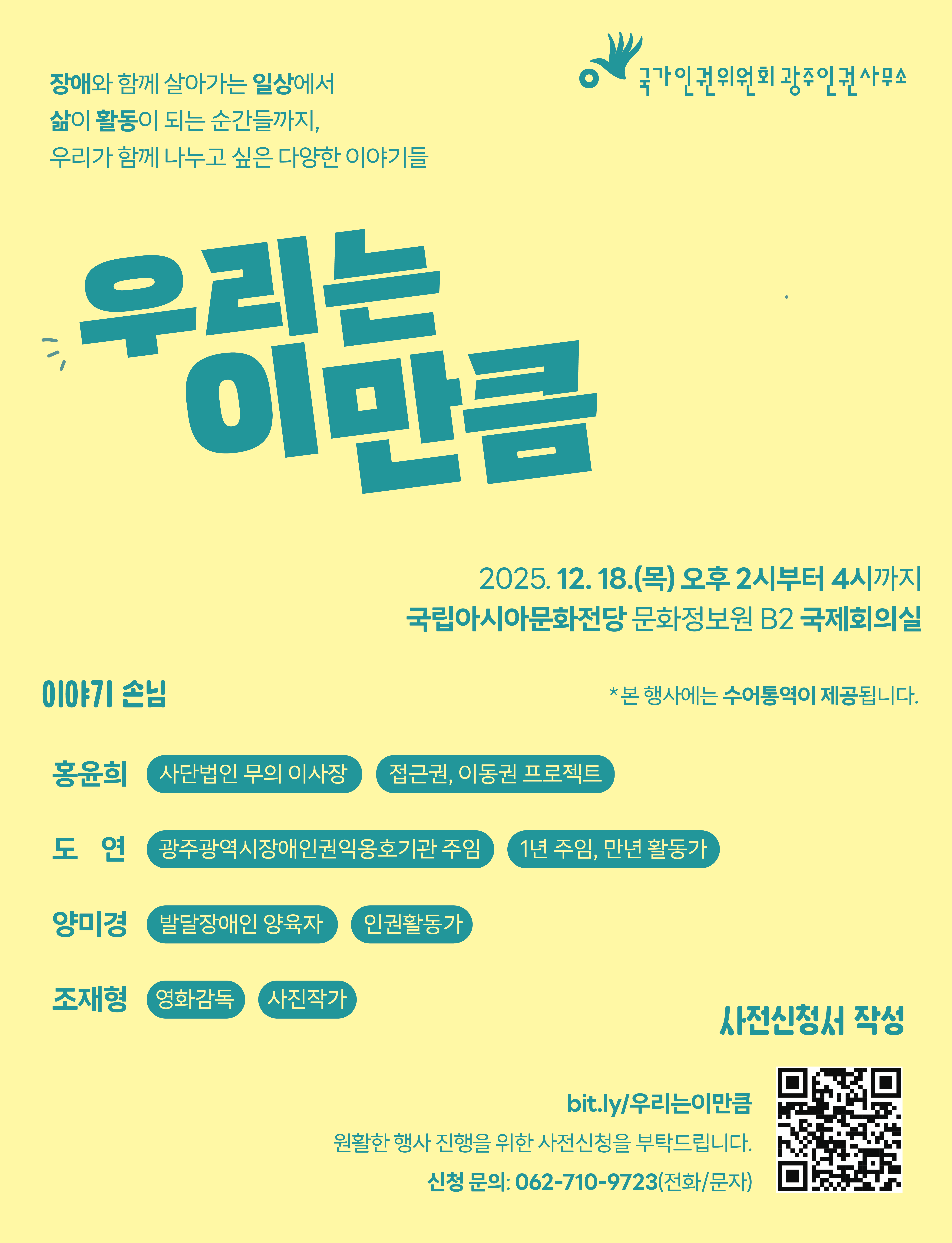장애인권 토크쇼 <우리는 이만큼> 행사 안내  장애와 함께 살아가는 일상에서 삶이 활동이 되는 순간들까지,  우리가 함께 나누고 싶은 다양한 이야기들 : 장애인권 토크쇼 <우리는 이만큼>    일시: 2025년 12월 18일 오후 2시~오후 4시  장소: 국립아시아문화전당 문화정보원 B2 국제회의실  참석: 누구나 함께하실 수 있습니다.  원활한 행사 운영을 위하여 행사 사전신청을 받고 있습니다.  웹포스터의 QR코드 혹은 링크 <bit.ly/우리는이만큼> 에서 사전신청서 작성을 부탁드립니다.    이야기 손님:  홍윤희: 무의 홍윤희입니다. 딸의 장애를 계기로 접근권과 이동권 프로젝트를 시민들과 함께 해가고 있는 사단법인 이사장입니다.  도연: 광주장애인권익옹호기관에서 일하고 있는 1년 주임, 만년 활동가입니다.  조재형: 휠체어와 함께하는 제 2의 삶을 영화로 담아내고 있는 영화작가, 사진작가입니다.  양미경: 발달장애인과 비장애인들이 함께 공부하고 활동하는 '동상일몽'의 일원입니다. 발달장애인과 가족들이 지역사회시민으로 잘 살기 위한 고민을 함께 하는 자조모임 '하트ON'의 운영자입니다.    *본 행사에는 수어통역이 제공됩니다.  *5명 이상 단체 신청, 접근성 관련 문의 : 062-710-9723(전화/문자) , ent3237@nhrc.go.kr(메일)