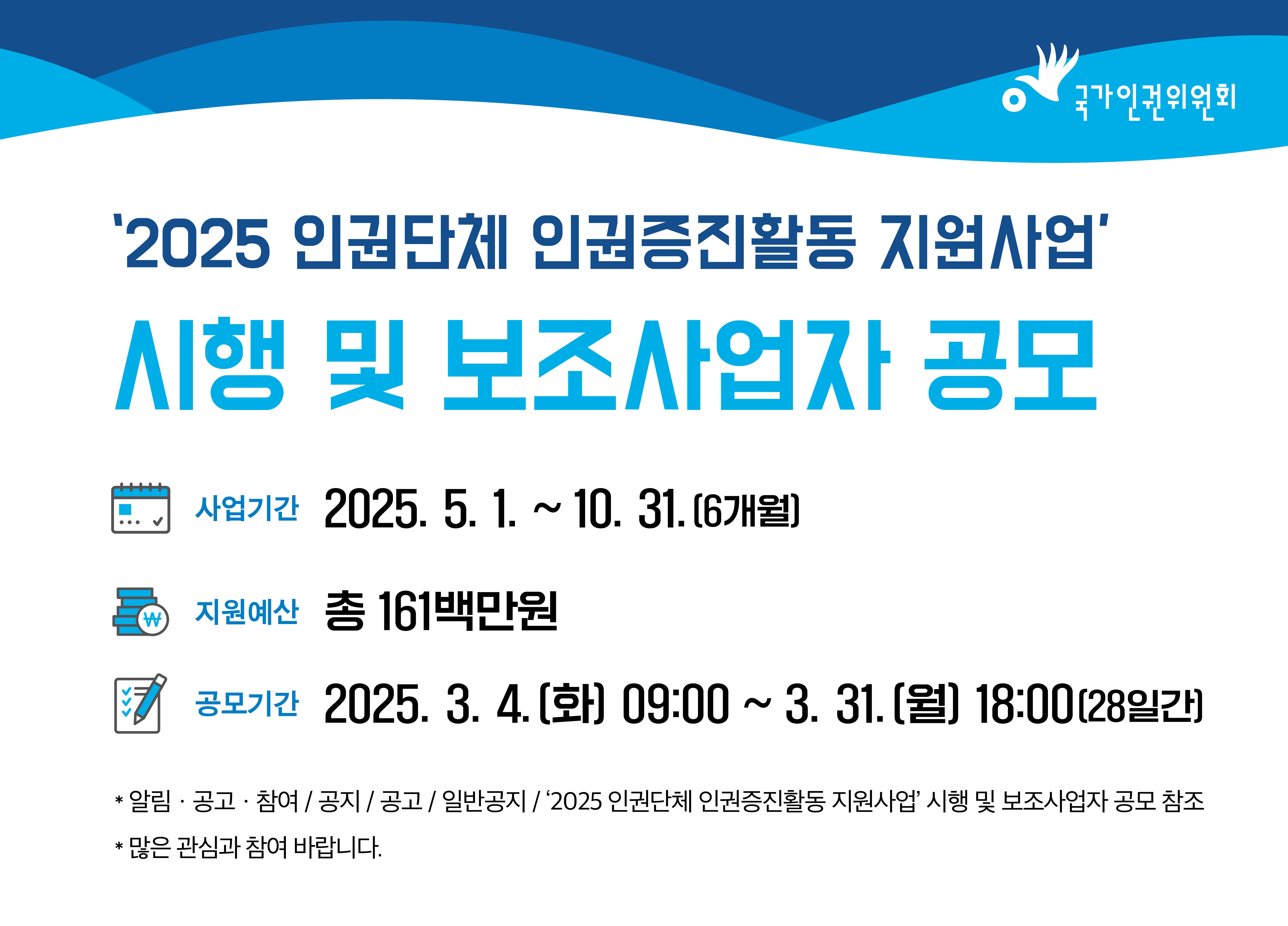 '2025 인권단체 인권증진활동 지원사업' 시행 및 보조사업자 공모 사업기간 : 2025. 5. 1. ~ 10. 31. (6개월) 지원예산 : 총 161백만원 공모기간 : 2025. 3. 4. (화) 09:00 ~ 3. 31. (월) 18:00 (28일간) - 알림·공고·참여 / 공지 / 공고 / 일반공지 / '2025 인권단체 인권증진활동 지원사업' 시행 및 보조사업자 공모 참조 - 많은 관심과 참여 바랍니다