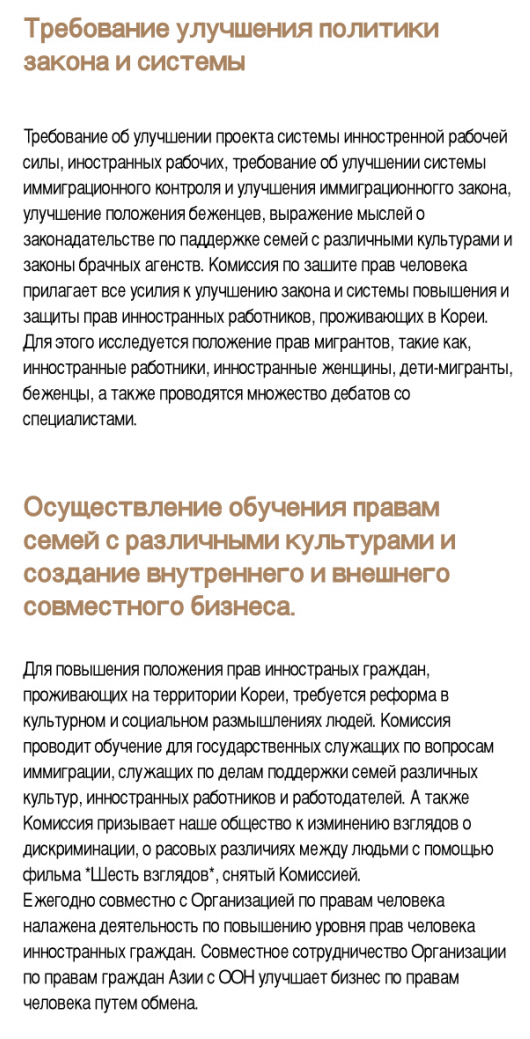 ○ Policy recommendation - The Commission issues recommendations for improvement of legal systems on protecting the rights of foreigners living in Korea, which include: the foreign workers work permit system, immigration law and procedures, refugee determination system, and international marriage brokerage regulations, In order to achieve these, the Commission investigates the human rights situations of migrant workers, marriage migrants, children of migrants, refugees, etc., and holds a number of forums with experts. Multicultural human rights education and national & International cooperation - To promote human rights of foreigners living in Korea, it is imperative to raise social and cultural awareness. The Commission has been continuously conducting human rights education for public officials working for the immigrant control and multicultural families, as well as for employers hiring migrant workers. Also, the Commission makes human rights films such as 'If you were me' to address discriminatory practices. The Commission also cooperates with the UN human rights bodies, governmental bodies, civil society organizations and other national human rights institutions to promote the humanrights of migrants both domestically and internationally.