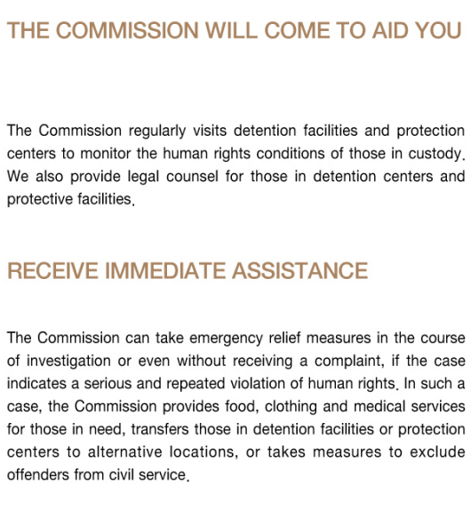 The Commission will come to aid you - The Commission regularly visits detention facilities and protection centers to monitor the human rights conditions of those in custody. We also provide legal counsel for those in detention centers and protective facilities. ○ Receive immediate Assitance - The Commission can take emergency relief measures in the course of investigation or even without receiving a complaint, if the case indicates a serious and repeated violation of human rights. In such a case, the Commission provides food, clothing and medical services for those in need, transfers those in detention facilities or protection centers to alternative locations, or takes measures to exclude offenders from civil service.