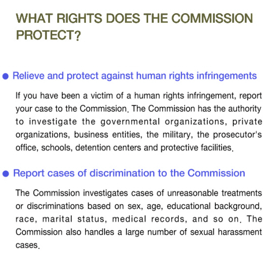 What rights does the commission protect? ○ Relieve and protect against human rights infringements  If you have been a victim of a human rights infringement, report your case to the Commission. The Commission has the authority to investigate the governmental organizations, private organizations, business entities, the military, the prosecutor's office, schools, detention centers and protective facilities. ○ Report cases of descrimination to the Commission - The Commission investigates cases of unreasonable treatments or discriminations based on sex, age, educational background, race, marital status, medical records, and so on. The Commission also handles a large number of sexual harassment cases.