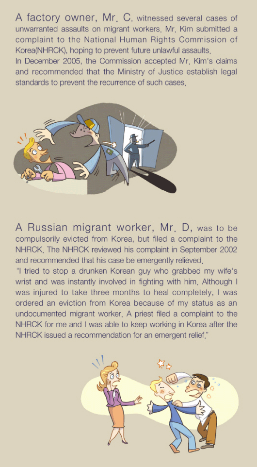 A factory owner, Mr. C, witnessed several cases of unwarranted assaults on migrant workers. Mr. Kim submitted a complaint to the National Human Rights Commission of Korea(NHRCK), hoping to prevent future unlawful assaults. In December 2005, the Commission accepted Mr. Kim's claims and recommended that the Ministry of Justice establish legal standards to prevent the recurrence of such cases. A Russian migrant worker, Mr. D, was to be compulsorily evicted from Korea, but filed a complaint to the NHRCK. The NHRCK reviewed his complaint in September 2002 and recommended that his case be emergently relieved. 'I tried to stop a drunken Korean guy who grabbed my wifef's wrist and was instantly involved in fighting with him. Although I was injured to take three months to heal completely, I was ordered an eviction from Korea because of my status as an undocumented migrant worker. A priest filed a complaint to the NHRCK for me and I was able to keep working in Korea after the NHRCK issued a recommendation for an emergent relief.