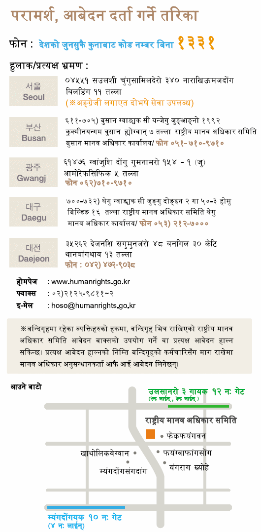 For Counseling and Filing a Complaint, By Phone: Just dial 1331 No area code necessary Postal Mail / Visit : Seoul Narakium Jeo-dong Bldg., 340, Samil-daero, Jung-gu, Seoul, Korea 04551 ※ Translation services are provided,  Busan 1000 Jungangdae-Ro, Yeonje-gu, Busan, Korea 47606 Tel:082-51-710-9710,  Gwangju 514-1 Geumnam-ro, Dong-gu, Gwangju, Korea 61476 Tel:082-62-710-9710,  Daegu 16th 648 Gukchaebosang-ro, Jung-gu, Daegu, Korea 41939 Tel:082-53-212-7000, Daejeon 48-gil Munjeong-ro, Seo-gu, Daejeon, Korea 35263 Tel:082-42-472-9037 Webpage : www.humanrights.go.kr, Fax : 02)2125-9811~2, E-Mail : hoso@humanrights.go.kr  ※ For those who are in a detention or protective facility, please use the NHRCK complaint box placed in each facility. Complaints of person-to-person can be requested through the facility's staffs. Investigators from the Commission will visit the facility to receive complaints directly.