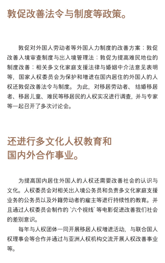 ○ Policy recommendation - The Commission issues recommendations for improvement of legal systems on protecting the rights of foreigners living in Korea, which include: the foreign workers work permit system, immigration law and procedures, refugee determination system, and international marriage brokerage regulations, In order to achieve these, the Commission investigates the human rights situations of migrant workers, marriage migrants, children of migrants, refugees, etc., and holds a number of forums with experts. Multicultural human rights education and national & International cooperation - To promote human rights of foreigners living in Korea, it is imperative to raise social and cultural awareness. The Commission has been continuously conducting human rights education for public officials working for the immigrant control and multicultural families, as well as for employers hiring migrant workers. Also, the Commission makes human rights films such as 'If you were me' to address discriminatory practices. The Commission also cooperates with the UN human rights bodies, governmental bodies, civil society organizations and other national human rights institutions to promote the humanrights of migrants both domestically and internationally.