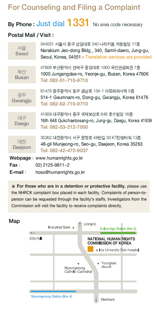 For Counseling and Filing a Complaint, By Phone: Just dial 1331 No area code necessary Postal Mail / Visit : Seoul Narakium Jeo-dong Bldg., 340, Samil-daero, Jung-gu, Seoul, Korea 04551 ※ Translation services are provided,  Busan 1000 Jungangdae-Ro, Yeonje-gu, Busan, Korea 47606 Tel:082-51-710-9710,  Gwangju 514-1 Geumnam-ro, Dong-gu, Gwangju, Korea 61476 Tel:082-62-710-9710,  Daegu 16th 648 Gukchaebosang-ro, Jung-gu, Daegu, Korea 41939 Tel:082-53-212-7000, Daejeon 48-gil Munjeong-ro, Seo-gu, Daejeon, Korea 35263 Tel:082-42-472-9037 Webpage : www.humanrights.go.kr, Fax : 02)2125-9811~2, E-Mail : hoso@humanrights.go.kr  ※ For those who are in a detention or protective facility, please use the NHRCK complaint box placed in each facility. Complaints of person-to-person can be requested through the facility's staffs. Investigators from the Commission will visit the facility to receive complaints directly.