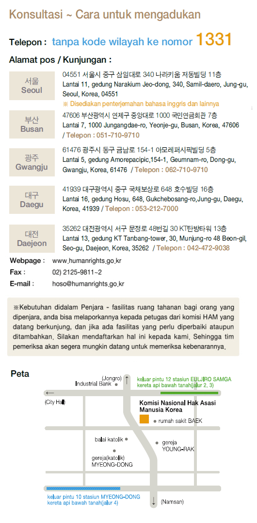 For Counseling and Filing a Complaint, By Phone: Just dial 1331 No area code necessary Postal Mail / Visit : Seoul Narakium Jeo-dong Bldg., 340, Samil-daero, Jung-gu, Seoul, Korea 04551 ※ Translation services are provided,  Busan 1000 Jungangdae-Ro, Yeonje-gu, Busan, Korea 47606 Tel:082-51-710-9710,  Gwangju 514-1 Geumnam-ro, Dong-gu, Gwangju, Korea 61476 Tel:082-62-710-9710,  Daegu 16th 648 Gukchaebosang-ro, Jung-gu, Daegu, Korea 41939 Tel:082-53-212-7000, Daejeon 48-gil Munjeong-ro, Seo-gu, Daejeon, Korea 35263 Tel:082-42-472-9037 Webpage : www.humanrights.go.kr, Fax : 02)2125-9811~2, E-Mail : hoso@humanrights.go.kr  ※ For those who are in a detention or protective facility, please use the NHRCK complaint box placed in each facility. Complaints of person-to-person can be requested through the facility's staffs. Investigators from the Commission will visit the facility to receive complaints directly.