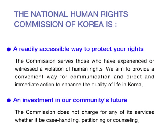 The National Human Rights Commission of Korea is - A readily accessible way to protect your rights, The Commission serves those who have experenced or witnessed a violation of human rights. We aim to provide a convenient way for communication and direct and immediate action to enhance the quality of life in Korea. - An investment in our community’s future The Commission does not charge for any of its services whether it be case-handling, petitioning or counseling.