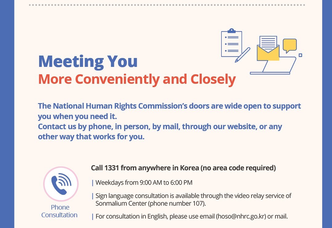 Meeting You More Conveniently and Closely

The National Human Rights Commission's doors are wide open to support you when you need it. Contact us by phone, in person, by mail, through our website, or any other way that works for you.

Phone
Consultation
Call 1331 from anywhere in Korea  (no area code required)
Weekdays from 9:00 AM to 6:00 PM
Sign language consultation is available through the video relay service of Sonmalium Center (phone number 107).

For consultation in English, please use email (hoso@nhrc.go.kr) or mail.