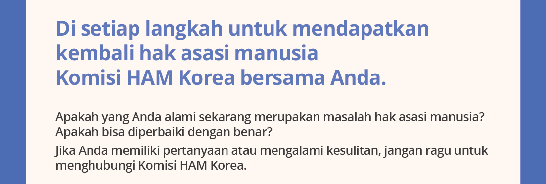 Di setiaplangkahuntukmendapatkankembalihakasasimanusia.KomisiHAM Korea bersamaAnda.Apakahyang Anda alamisekarangmerupakanmasalahhakasasimanusia? Apakahbisadiperbaikidenganbenar?Jika Anda memilikipertanyaanataumengalamikesulitan, janganragu untukmenghubungiKomisiHAM Korea. 