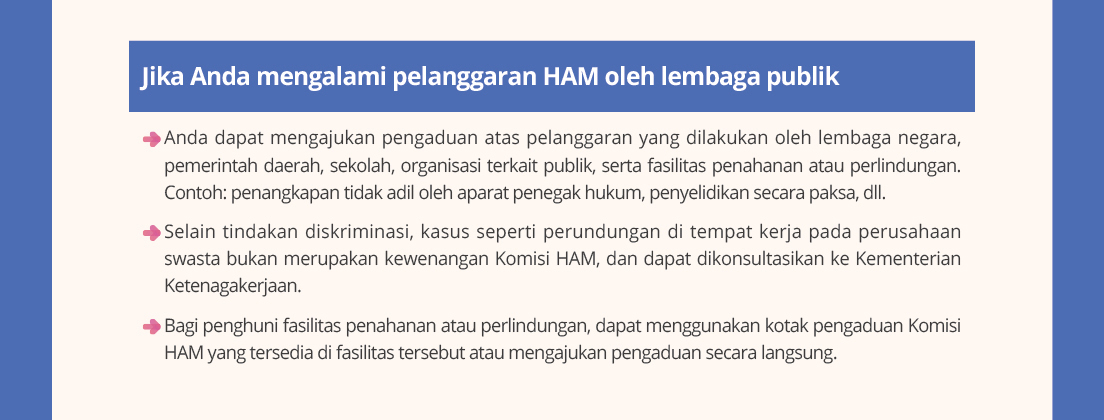 Jika Anda mengalamipelanggaranHAM oleh lembagapublik.Anda dapatmengajukanpengaduanataspelanggaranyang dilakukanoleh lembaganegara, pemerintahdaerah, sekolah, organisasiterkaitpublik, sertafasilitaspenahananatauperlindungan.Contoh: penangkapantidakadiloleh aparatpenegakhukum, penyelidikansecarapaksa, dll.
Selaintindakandiskriminasi, kasussepertiperundungandi tempatkerjapada perusahaanswastabukanmerupakankewenanganKomisiHAM, dan dapatdikonsultasikankeKementerian Ketenagakerjaan.Bagipenghunifasilitaspenahananatauperlindungan, dapatmenggunakankotakpengaduanKomisiHAM yang tersediadi fasilitastersebutataumengajukanpengaduansecaralangsung.