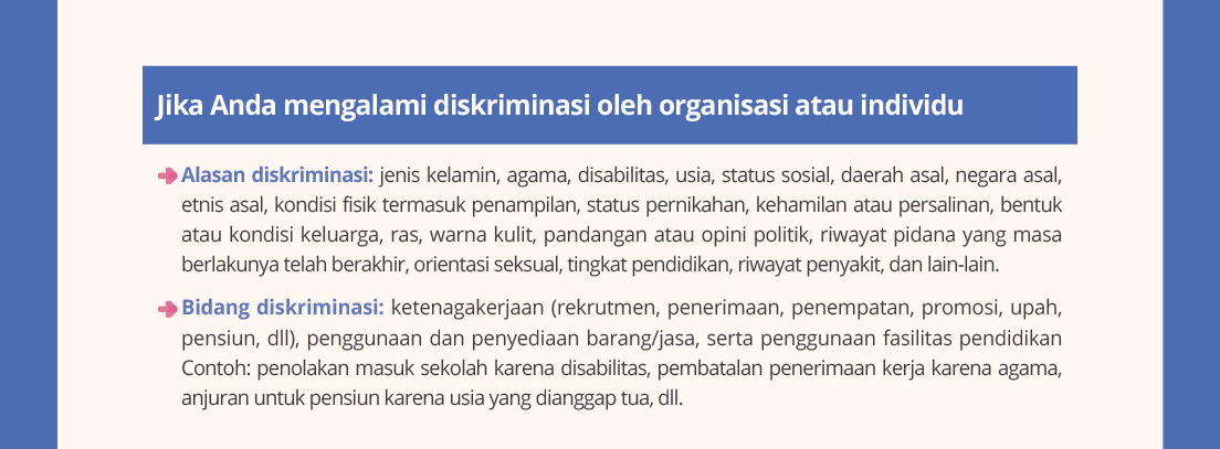 Jika Anda mengalamidiskriminasioleh organisasiatauindividu. Alasandiskriminasi: jeniskelamin, agama, disabilitas, usia, status sosial, daerahasal, negara asal, etnisasal, kondisifisiktermasukpenampilan, status pernikahan, kehamilanataupersalinan, bentukataukondisikeluarga, ras, warnakulit,pandanganatauopinipolitik, riwayatpidanayang masa berlakunyatelahberakhir, orientasiseksual, tingkatpendidikan, riwayatpenyakit, dan lain-lain.
Bidangdiskriminasi:ketenagakerjaan(rekrutmen, penerimaan, penempatan, promosi, upah, pensiun, dll), penggunaandan penyediaanbarang/jasa,sertapenggunaanfasilitaspendidikan Contoh: penolakanmasuksekolahkarenadisabilitas, pembatalanpenerimaankerjakarenaagama,anjuranuntukpensiunkarenausiayang dianggaptua, dll.