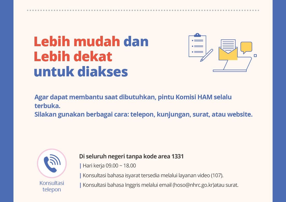 Lebihmudahdan Lebihdekatuntukdiakses Agar dapatmembantusaatdibutuhkan, pintuKomisiHAM selaluterbuka.Silakangunakanberbagaicara: telepon, kunjungan, surat, atauwebsite.Konsultasitelepon Di seluruhnegeri tanpakodearea 1331 Hari kerja09.00~18.00 Konsultasibahasaisyarattersediamelaluilayananvideo (107). KonsultasibahasaInggrismelaluiemail (hoso@nhrc.go.kr)atausurat.