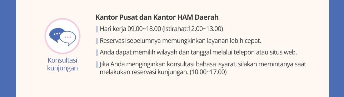 Konsultasikunjungan Kantor Pusat dan Kantor HAM Daerah|Hari kerja09.00~18.00(Istirahat:12.00~13.00)|Reservasisebelumnyamemungkinkanlayananlebihcepat.|Anda dapatmemilihwilayah dan tanggalmelaluiteleponatausitus web.|Jika Anda menginginkankonsultasibahasaisyarat, silakanmemintanyasaatmelakukanreservasikunjungan. (10.00~17.00)