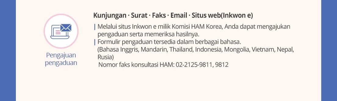 Pengajuanpengaduan Kunjungan· Surat · Faks· Email · Situs web(Inkwone)|Melaluisitus Inkwone milikKomisiHAM Korea, Anda dapatmengajukanpengaduansertamemeriksahasilnya.|Formulirpengaduantersediadalamberbagaibahasa.(Bahasa Inggris, Mandarin, Thailand, Indonesia, Mongolia,Vietnam, Nepal, Rusia)NomorfakskonsultasiHAM: 02-2125-9811, 9812