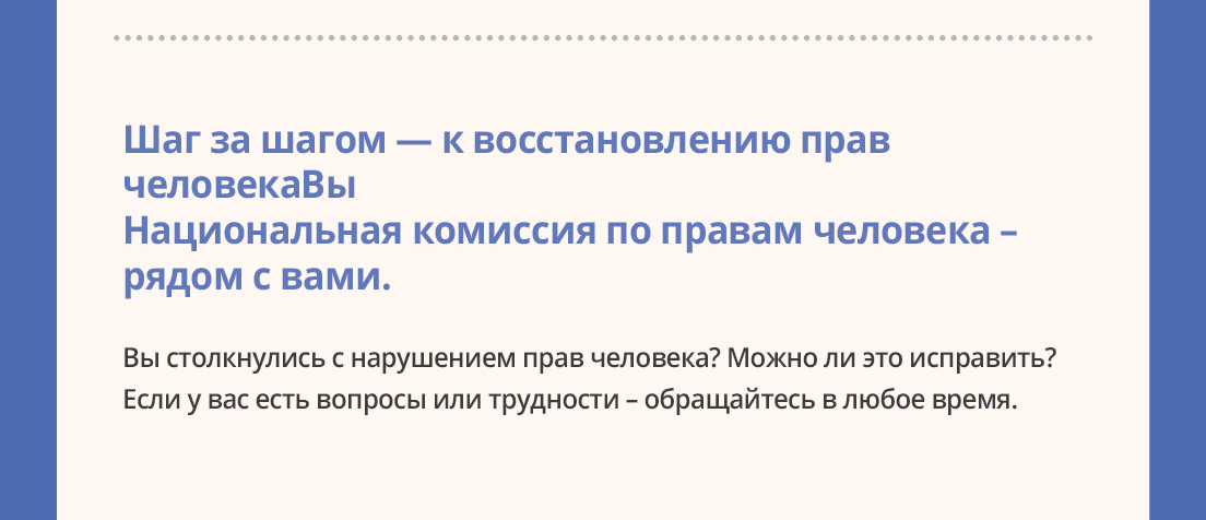 Шаг за шагом ? к восстановлению прав человека Национальная комиссия по правам человека ? рядом с вами.Выстолкнулись с нарушением прав человека? Можно ли это исправить? Если у вас есть вопросы или трудности ? обращайтесь в любое время.