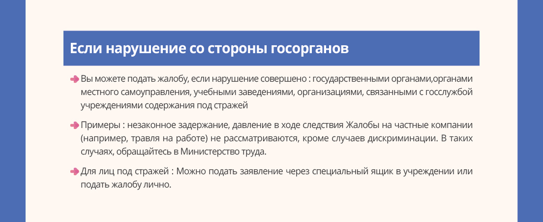 Если нарушение со стороны госорганов - Вы можете подать жалобу, если нарушение совершено: государственными. органами,органамиместногосамоуправления,учебнымизаведениями,организациями,связаннымисгосслужбойучреждениямисодержанияподстражей. Жалобы на частные компании (например, травля на работе) не рассматриваются, кроме случаев дискриминации. В таких случаях, обращайтесь в Министерство труда.- Для лиц под стражей: Можно подать заявление через специальный ящик в учреждении или подать жалобу лично.