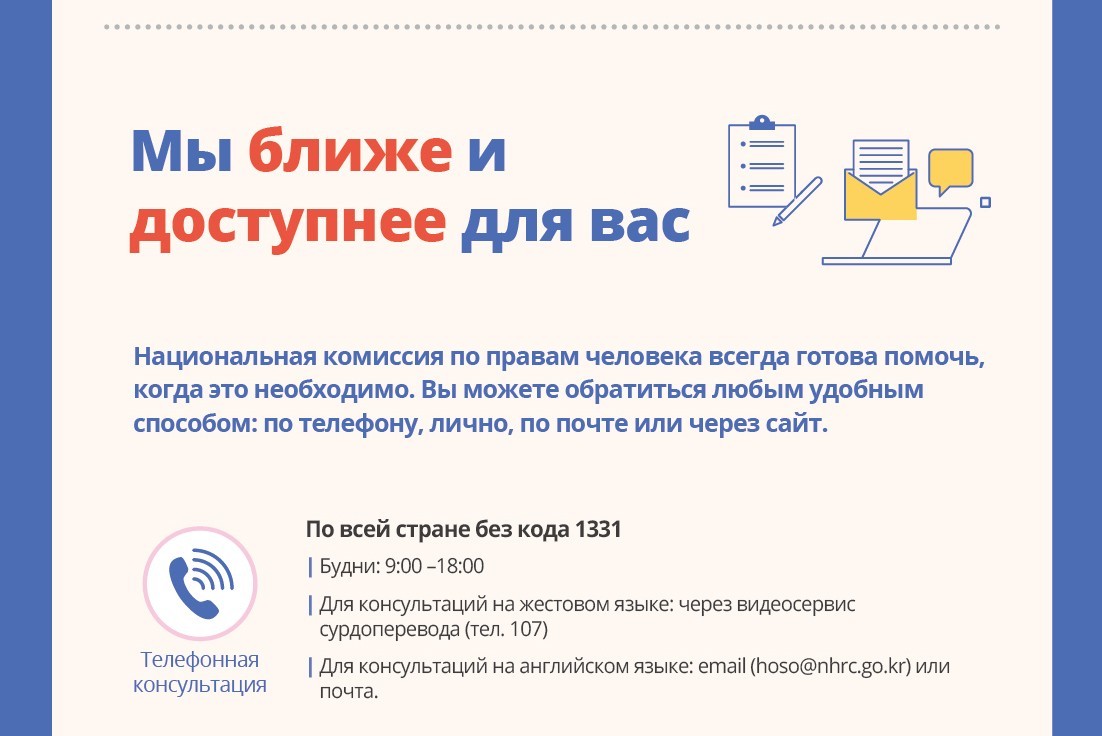 Национальная комиссия по правам человека всегда готова помочь, когда это необходимо. Вы можете обратиться любым удобным способом: по телефону, лично, по почте или через сайт. Телефонная консультация.По всей стране без кода 1331.Будни: 9:00 ?18:00 Для консультаций на жестовом языке: через видеосервис сурдоперевода (тел. 107) Для консультаций на английском языке: email (hoso@nhrc.go.kr) или почта