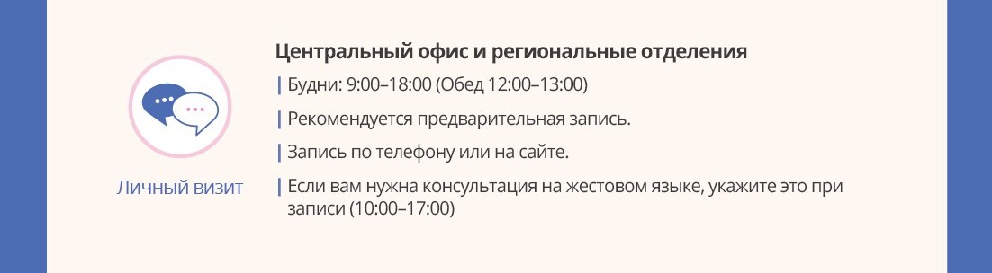 Личный визит Центральный офис и региональные отделения Будни: 9:00?18:00 (Обед 12:00?13:00) Рекомендуется предварительная запись.Запись по телефону или на сайте.Если вам нужна консультация на жестовом языке, укажите это при записи (10:00?17:00)
