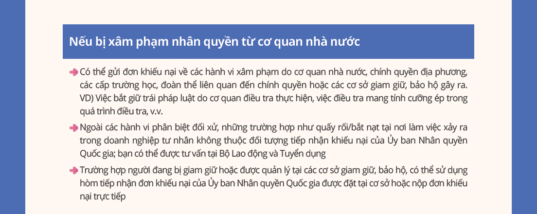 If you have experienced human rights violations by public authorities
- You can file complaints about violations at state agencies, local governments, schools at all levels, public service-related organizations, and detention/protection facilities.
Ex)Wrongful arrest by investigative agencies, coercive interrogation, etc.
- Except for discrimination cases, workplace harassment in private companies falls outside the NHRCK's jurisdiction?consult the Ministry of Employment and Labor instead.
- Individuals in detention/protection facilities can use the National Human Rights Commission of Korea complaint box at their facility or request to file a complaint in person.