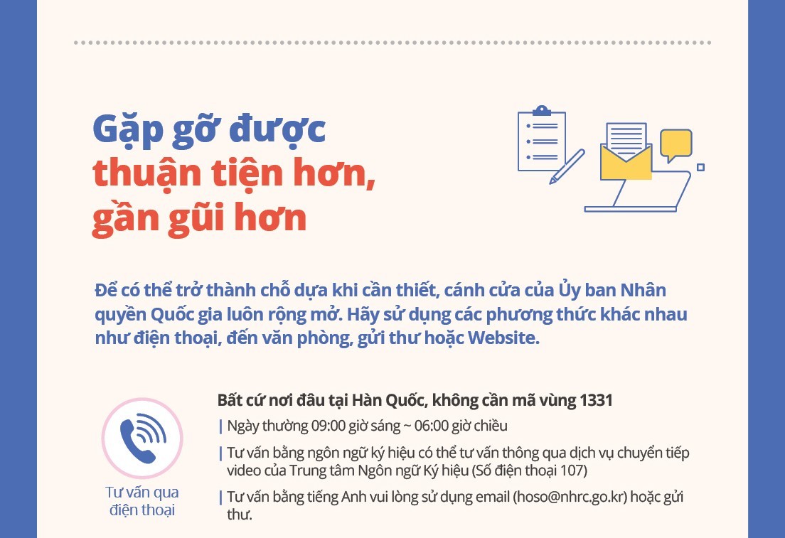 Meeting You More Conveniently and Closely

The National Human Rights Commission's doors are wide open to support you when you need it. Contact us by phone, in person, by mail, through our website, or any other way that works for you.

Phone
Consultation
Call 1331 from anywhere in Korea  (no area code required)
Weekdays from 9:00 AM to 6:00 PM
Sign language consultation is available through the video relay service of Sonmalium Center (phone number 107).

For consultation in English, please use email (hoso@nhrc.go.kr) or mail.